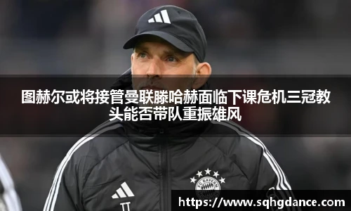 图赫尔或将接管曼联滕哈赫面临下课危机三冠教头能否带队重振雄风